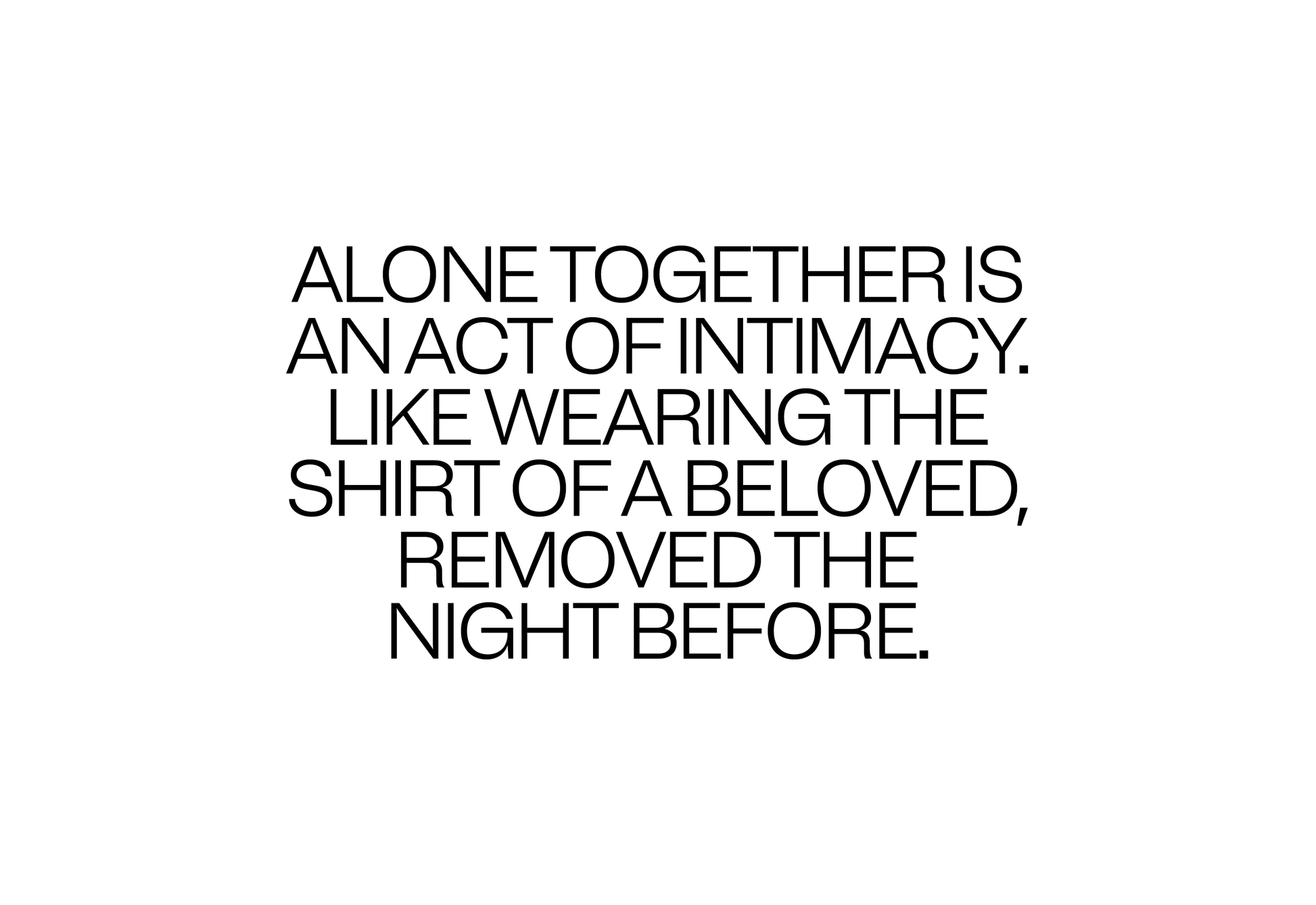 Alone Together is an act of intimacy. Like wearing the shirt of a beloved, removed the night before.