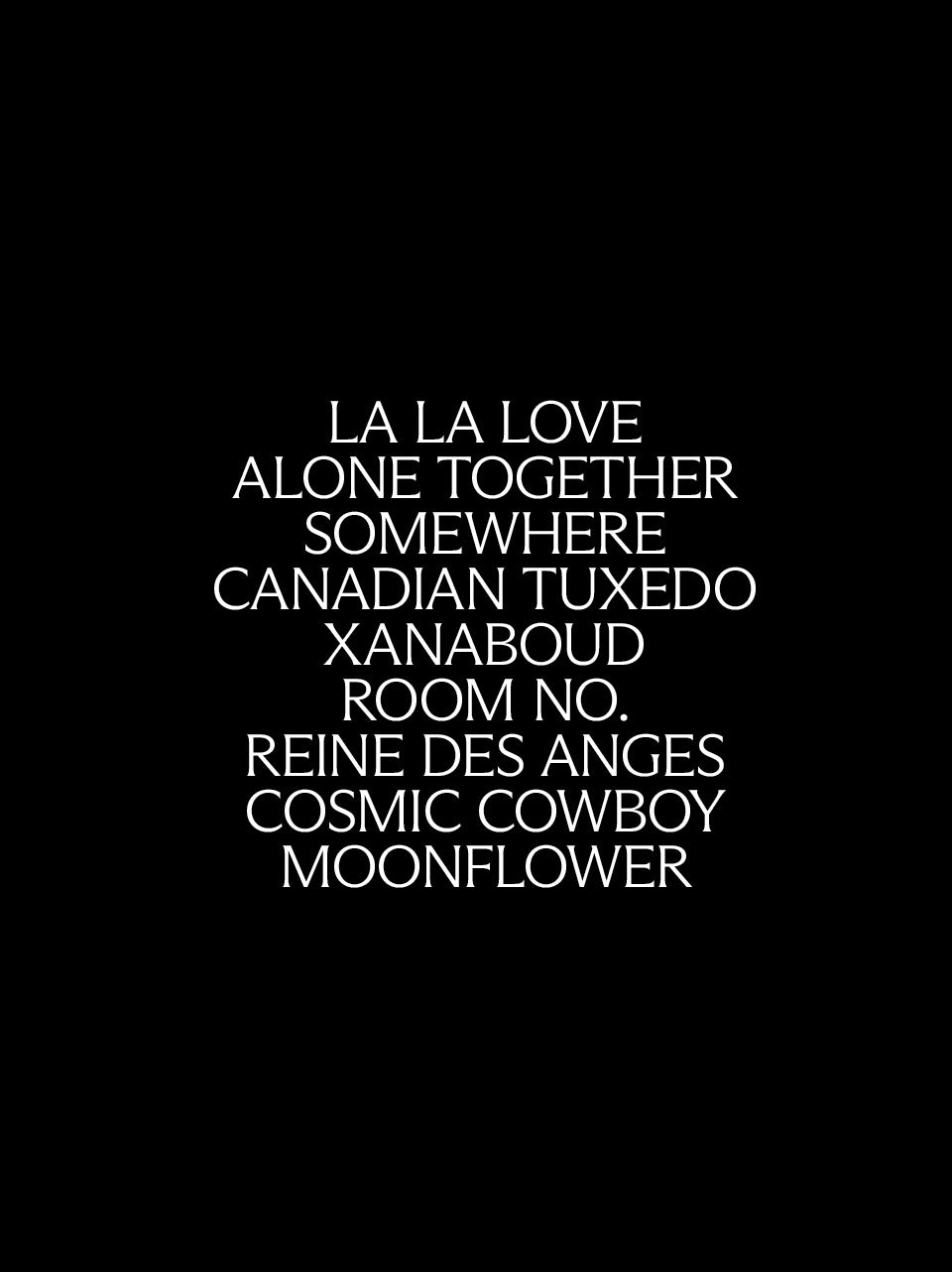 A black square graphic with centered white text: 'LA LA LOVE', 'ALONE TOGETHER',  'SOMEWHERE',  'CANADIAN TUXEDO',  'XANABOUD',  'ROOM NO.',  'REINE DES ANGES',  'COSMIC COWBOY',  'MOONFLOWER'.